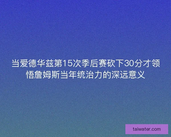 当爱德华兹第15次季后赛砍下30分才领悟詹姆斯当年统治力的深远意义