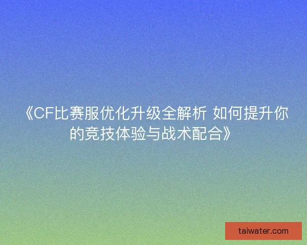 《CF比赛服优化升级全解析 如何提升你的竞技体验与战术配合》