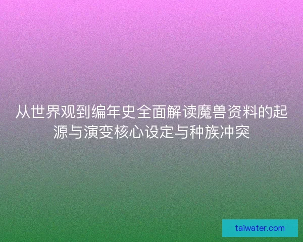 从世界观到编年史全面解读魔兽资料的起源与演变核心设定与种族冲突