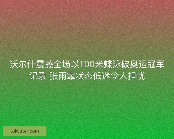 沃尔什震撼全场以100米蝶泳破奥运冠军记录 张雨霏状态低迷令人担忧
