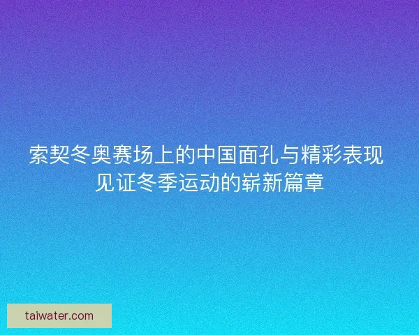 索契冬奥赛场上的中国面孔与精彩表现 见证冬季运动的崭新篇章