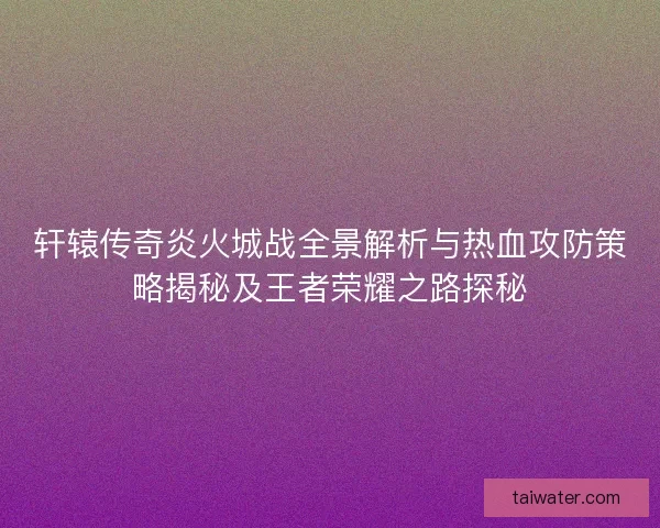 轩辕传奇炎火城战全景解析与热血攻防策略揭秘及王者荣耀之路探秘