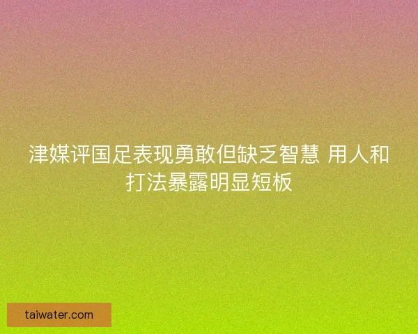 津媒评国足表现勇敢但缺乏智慧 用人和打法暴露明显短板