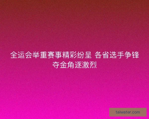 全运会举重赛事精彩纷呈 各省选手争锋夺金角逐激烈