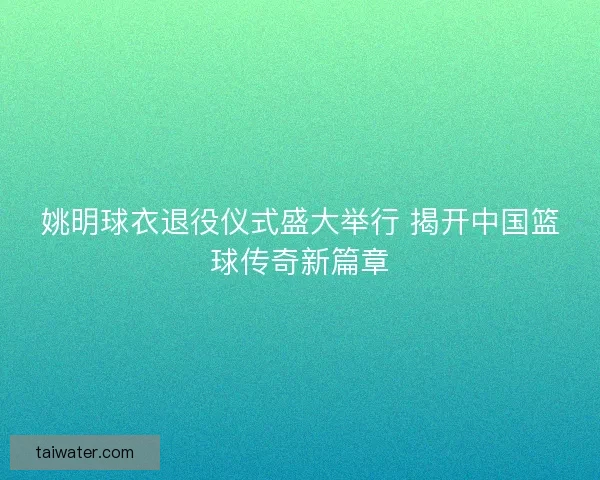 姚明球衣退役仪式盛大举行 揭开中国篮球传奇新篇章