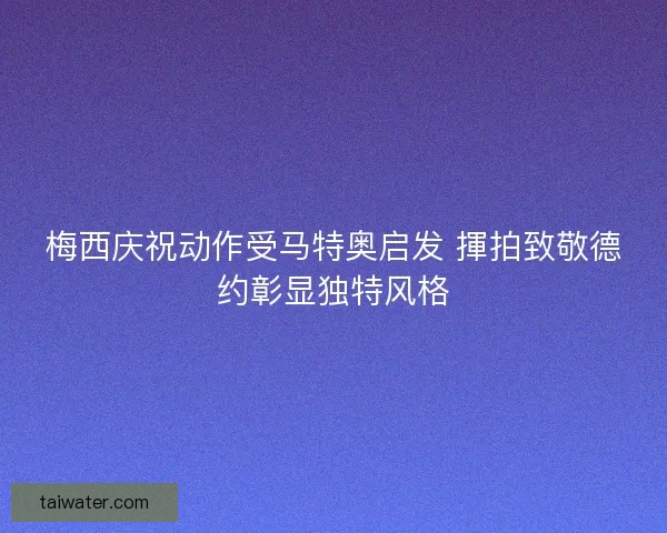 梅西庆祝动作受马特奥启发 揮拍致敬德约彰显独特风格
