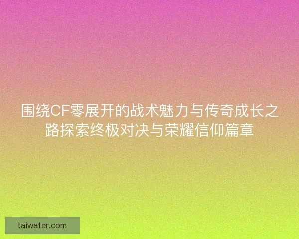 围绕CF零展开的战术魅力与传奇成长之路探索终极对决与荣耀信仰篇章