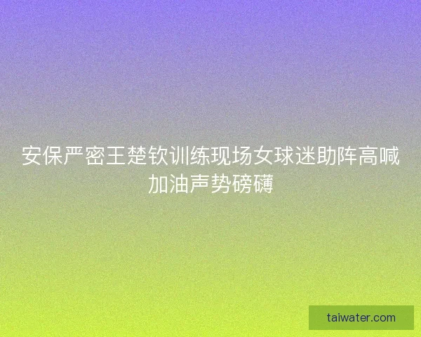 安保严密王楚钦训练现场女球迷助阵高喊加油声势磅礴