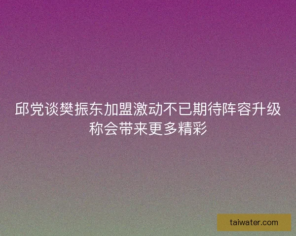 邱党谈樊振东加盟激动不已期待阵容升级称会带来更多精彩