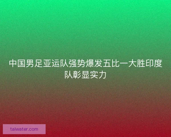 中国男足亚运队强势爆发五比一大胜印度队彰显实力