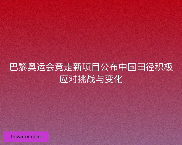 巴黎奥运会竞走新项目公布中国田径积极应对挑战与变化