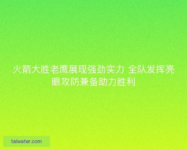火箭大胜老鹰展现强劲实力 全队发挥亮眼攻防兼备助力胜利
