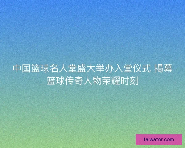 中国篮球名人堂盛大举办入堂仪式 揭幕篮球传奇人物荣耀时刻