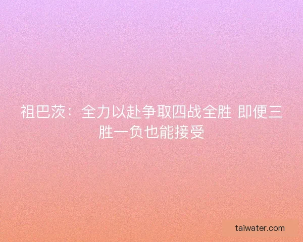 祖巴茨：全力以赴争取四战全胜 即便三胜一负也能接受