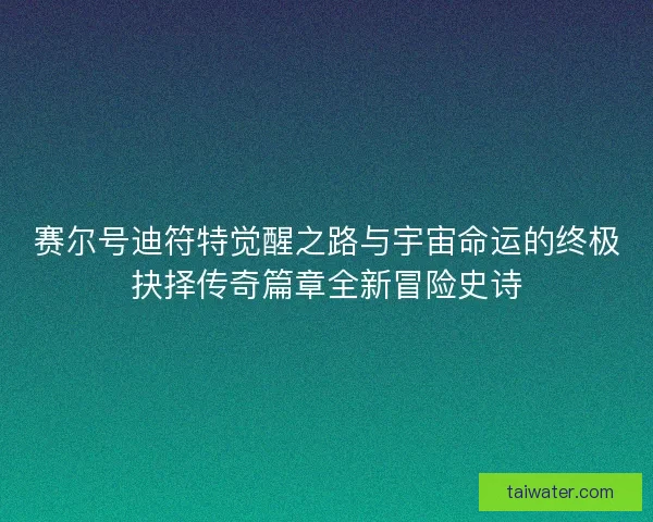 赛尔号迪符特觉醒之路与宇宙命运的终极抉择传奇篇章全新冒险史诗